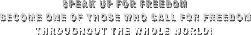  SPEAK UP FOR FREEDOM 
BECOME ONE OF THOSE WHO CALL FOR FREEDOM
THROUGHOUT THE WHOLE WORLD! 